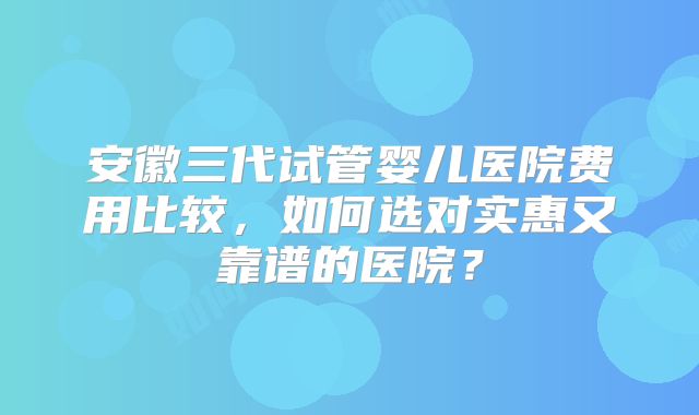 安徽三代试管婴儿医院费用比较,如何选对实惠又靠谱的医院?