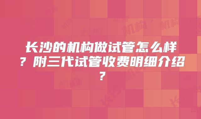 长沙的机构做试管怎么样？附三代试管收费明细介绍？