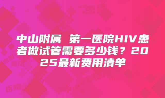 中山附属 第一医院HIV患者做试管需要多少钱？2025最新费用清单