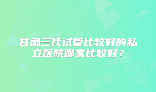 甘肃三代试管比较好的私立医院哪家比较好？