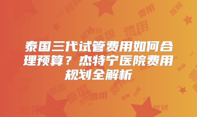 泰国三代试管费用如何合理预算?杰特宁医院费用规划全解析