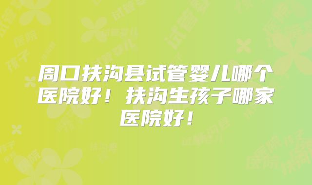 周口扶沟县试管婴儿哪个医院好！扶沟生孩子哪家医院好！