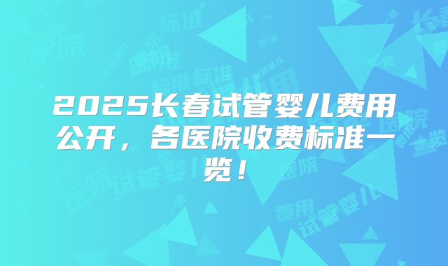 2025长春试管婴儿费用公开，各医院收费标准一览！