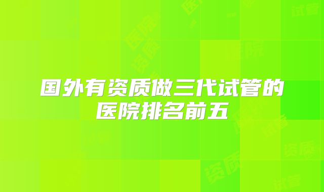 国外有资质做三代试管的医院排名前五