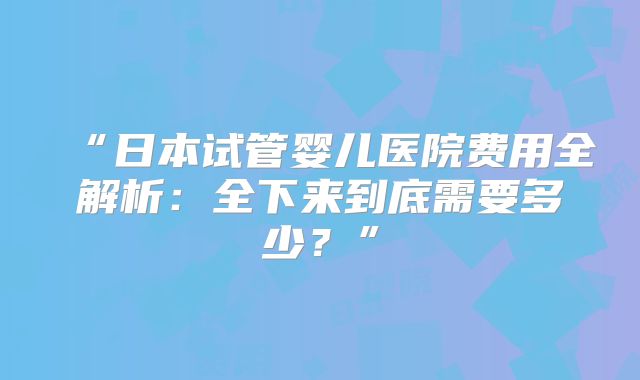 “日本试管婴儿医院费用全解析：全下来到底需要多少？”