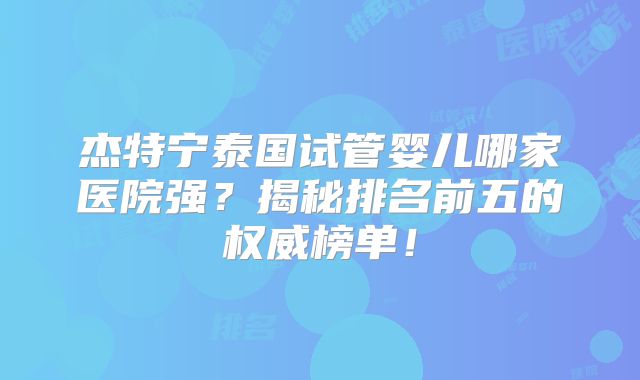 杰特宁泰国试管婴儿哪家医院强？揭秘排名前五的权威榜单！