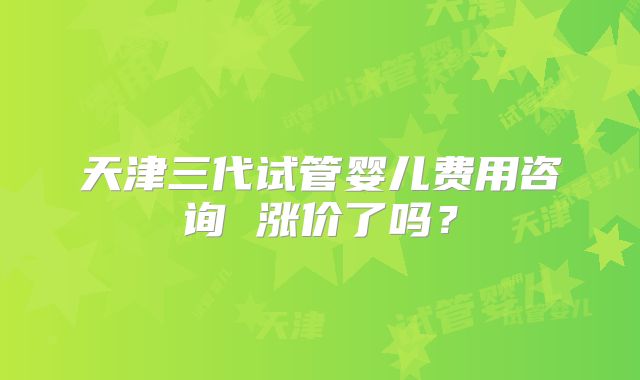 天津三代试管婴儿费用咨询 涨价了吗?