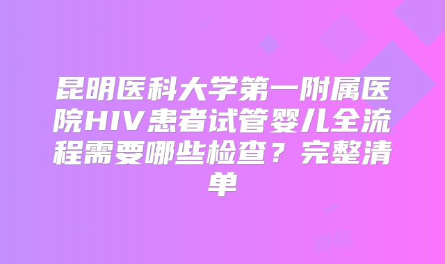 昆明医科大学第一附属医院HIV患者试管婴儿全流程需要哪些检查？完整清单