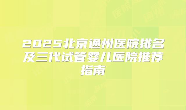 2025北京通州医院排名及三代试管婴儿医院推荐指南