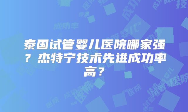 泰国试管婴儿医院哪家强？杰特宁技术先进成功率高？