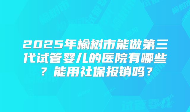 2025年榆树市能做第三代试管婴儿的医院有哪些?能用社保报销吗?