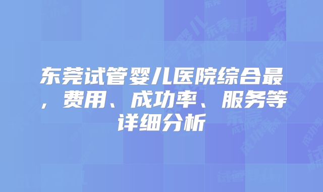 东莞试管婴儿医院综合最，费用、成功率、服务等详细分析