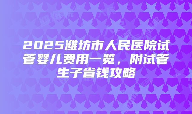 2025潍坊市人民医院试管婴儿费用一览，附试管生子省钱攻略