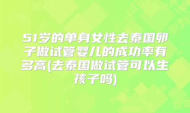 51岁的单身女性去泰国卵子做试管婴儿的成功率有多高(去泰国做试管可以生孩子吗)