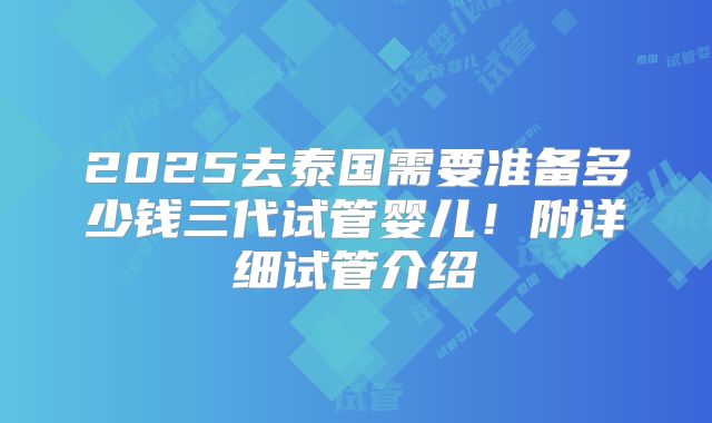 2025去泰国需要准备多少钱三代试管婴儿！附详细试管介绍