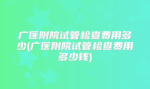 广医附院试管检查费用多少(广医附院试管检查费用多少钱)