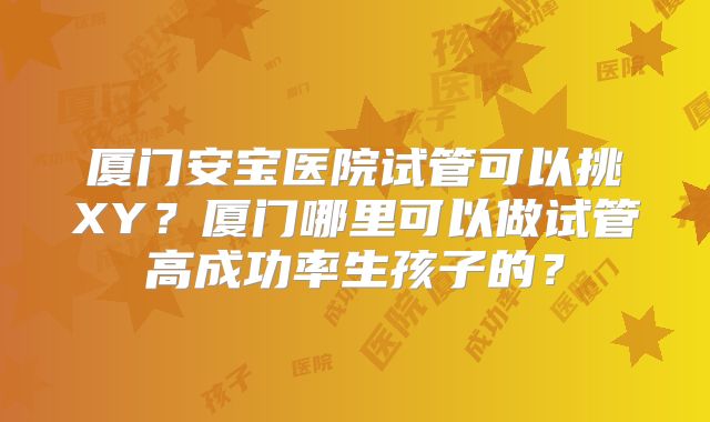厦门安宝医院试管可以挑XY？厦门哪里可以做试管高成功率生孩子的？