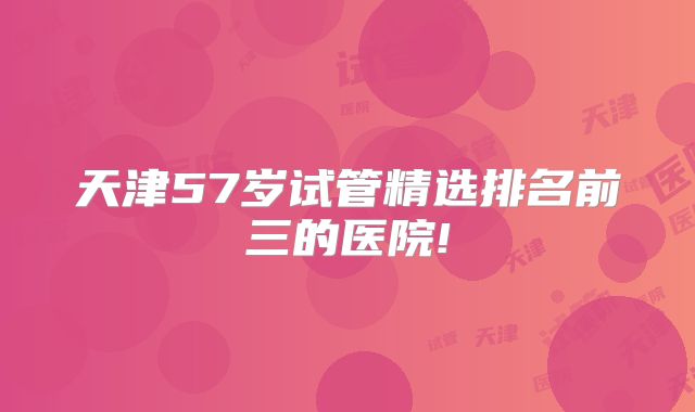 天津57岁试管精选排名前三的医院!