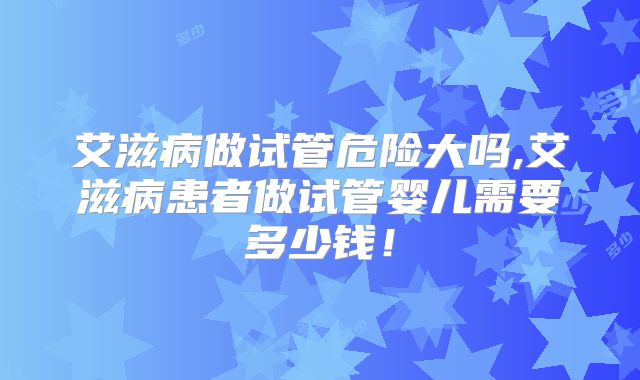 艾滋病做试管危险大吗,艾滋病患者做试管婴儿需要多少钱！