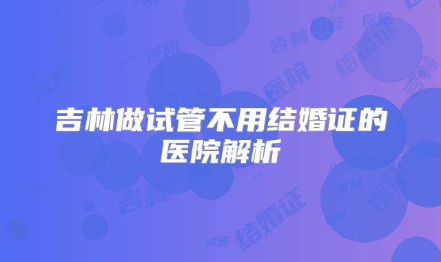 吉林做试管不用结婚证的医院解析