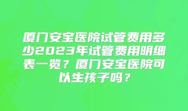 厦门安宝医院试管费用多少2023年试管费用明细表一览?厦门安宝医院可以生孩子吗?