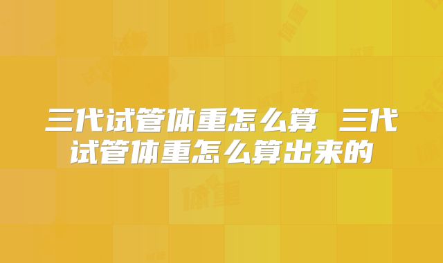 三代试管体重怎么算 三代试管体重怎么算出来的