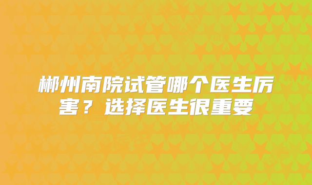 郴州南院试管哪个医生厉害？选择医生很重要