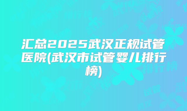 汇总2025武汉正规试管医院(武汉市试管婴儿排行榜)