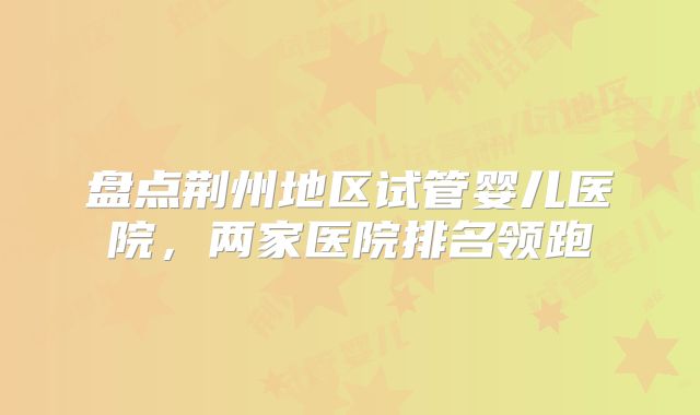 盘点荆州地区试管婴儿医院，两家医院排名领跑