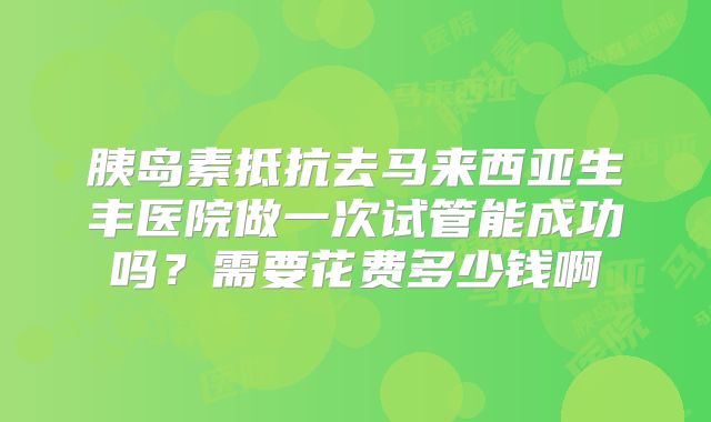 胰岛素抵抗去马来西亚生丰医院做一次试管能成功吗?需要花费多少钱啊
