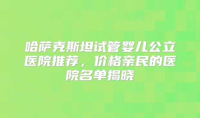 哈萨克斯坦试管婴儿公立医院推荐，价格亲民的医院名单揭晓