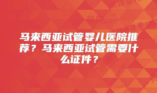 马来西亚试管婴儿医院推荐？马来西亚试管需要什么证件？