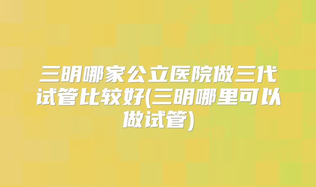 三明哪家公立医院做三代试管比较好(三明哪里可以做试管)