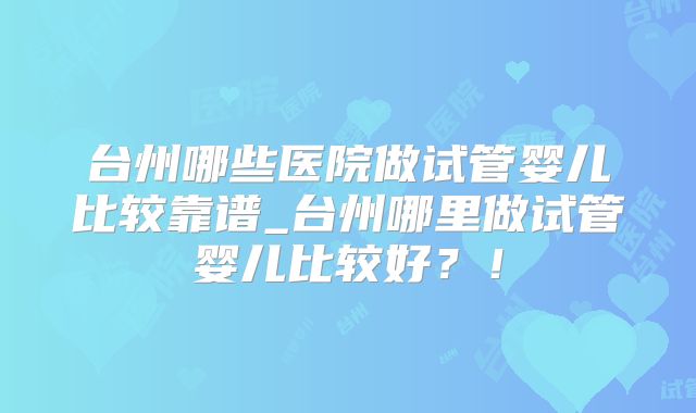 台州哪些医院做试管婴儿比较靠谱_台州哪里做试管婴儿比较好？！