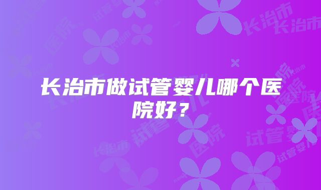 长治市做试管婴儿哪个医院好?