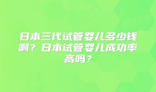 日本三代试管婴儿多少钱啊?日本试管婴儿成功率高吗?