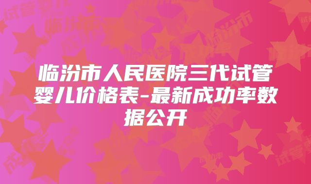临汾市人民医院三代试管婴儿价格表-最新成功率数据公开