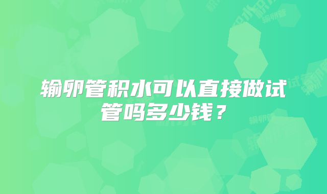输卵管积水可以直接做试管吗多少钱?