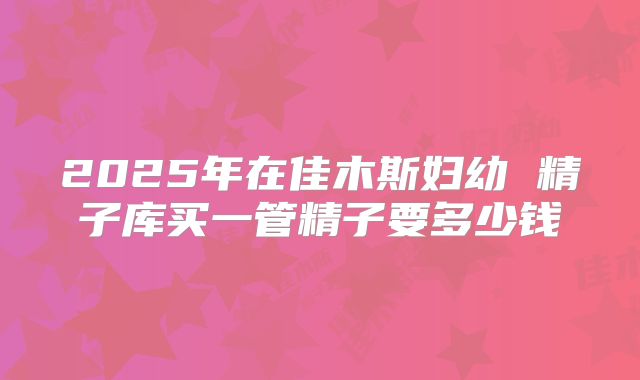 2025年在佳木斯妇幼 精子库买一管精子要多少钱