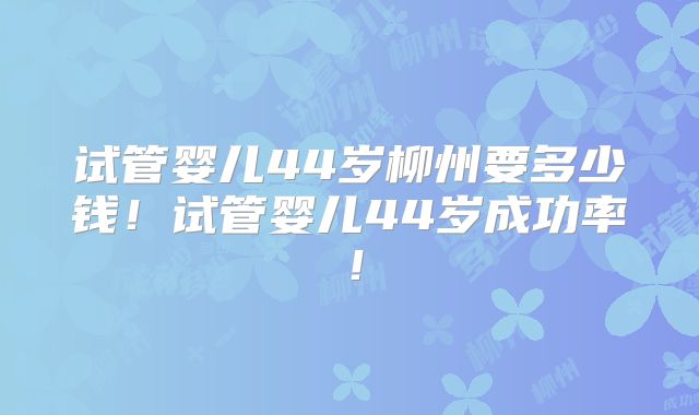 试管婴儿44岁柳州要多少钱！试管婴儿44岁成功率！