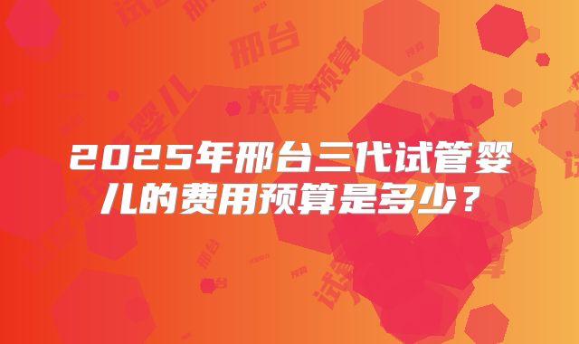 2025年邢台三代试管婴儿的费用预算是多少？