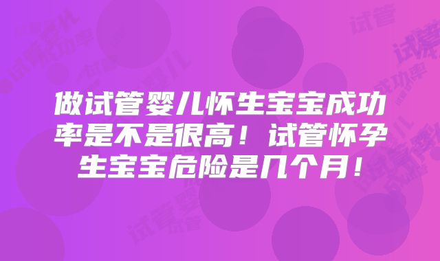 做试管婴儿怀生宝宝成功率是不是很高!试管怀孕生宝宝危险是几个月!