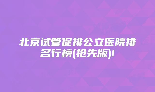 北京试管促排公立医院排名行榜(抢先版)!
