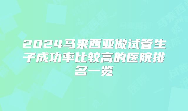 2024马来西亚做试管生子成功率比较高的医院排名一览