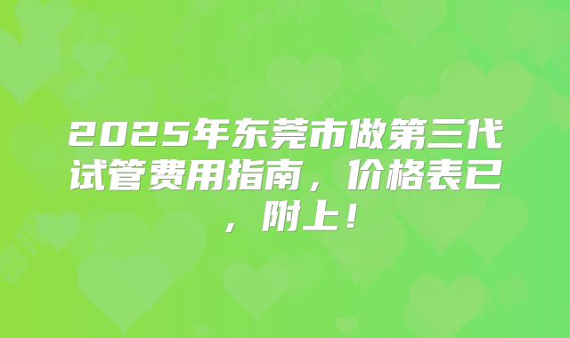 2025年东莞市做第三代试管费用指南，价格表已，附上！
