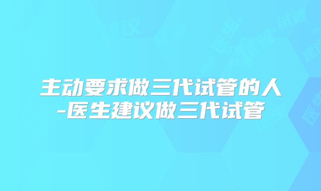 主动要求做三代试管的人-医生建议做三代试管