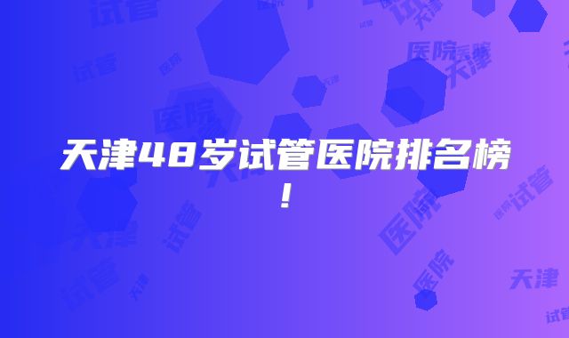 天津48岁试管医院排名榜!