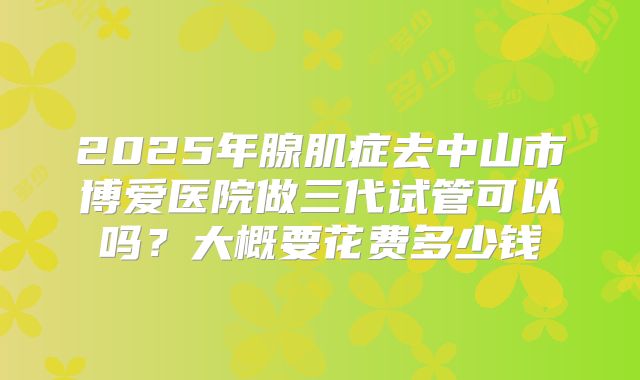2025年腺肌症去中山市博爱医院做三代试管可以吗?大概要花费多少钱