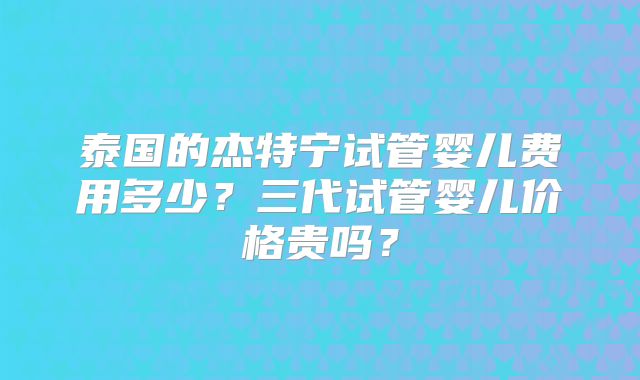 泰国的杰特宁试管婴儿费用多少？三代试管婴儿价格贵吗？