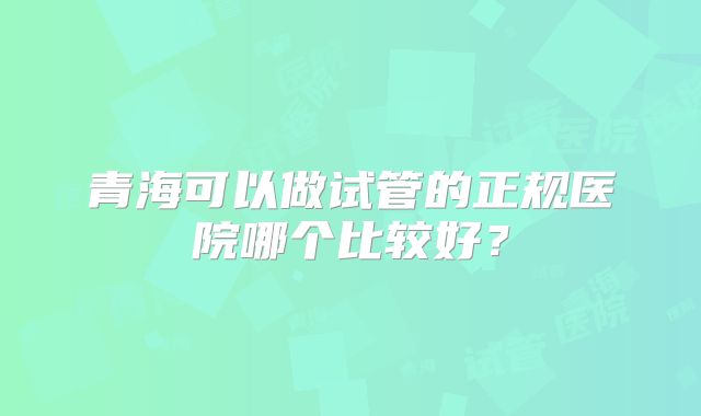 青海可以做试管的正规医院哪个比较好？